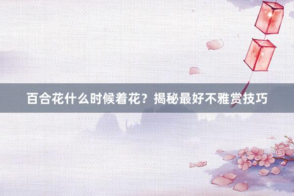 百合花什么时候着花？揭秘最好不雅赏技巧